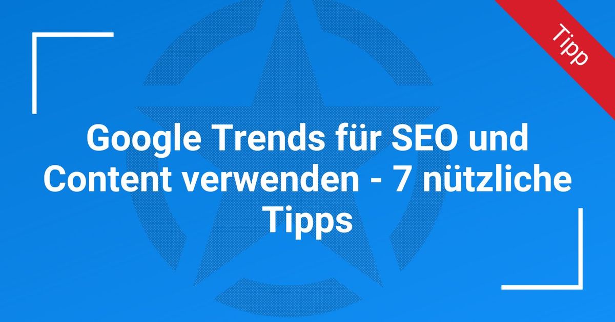 Google Trends für SEO und Content verwenden – 7 nützliche Tipps